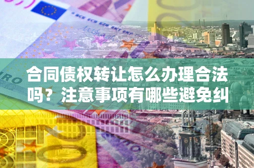 武汉合同债权转让怎么办理合法吗？注意事项有哪些避免纠纷？