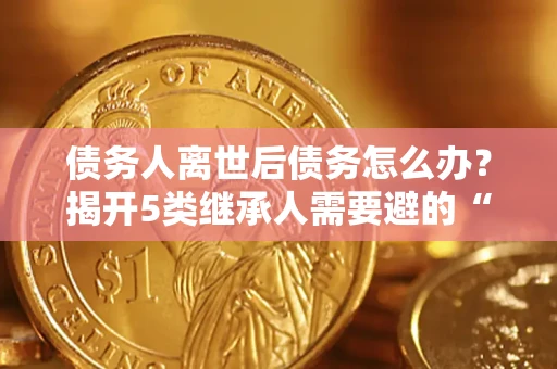 武汉债务人离世后债务怎么办？揭开5类继承人需要避的“坑”